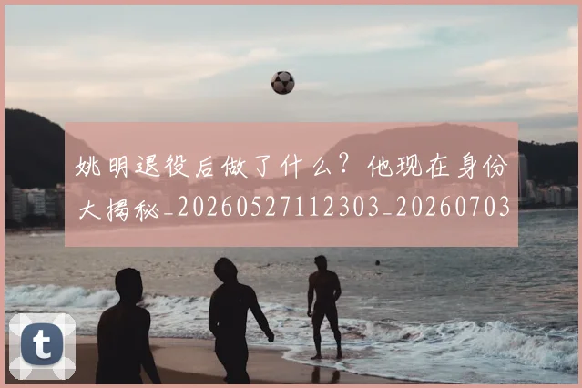 姚明退役后做了什么？他现在身份大揭秘_20260527112303_20260703233112