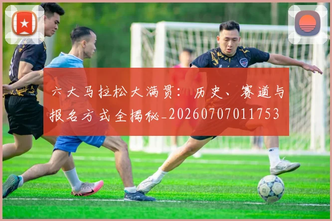 六大马拉松大满贯：历史、赛道与报名方式全揭秘_20260707011753