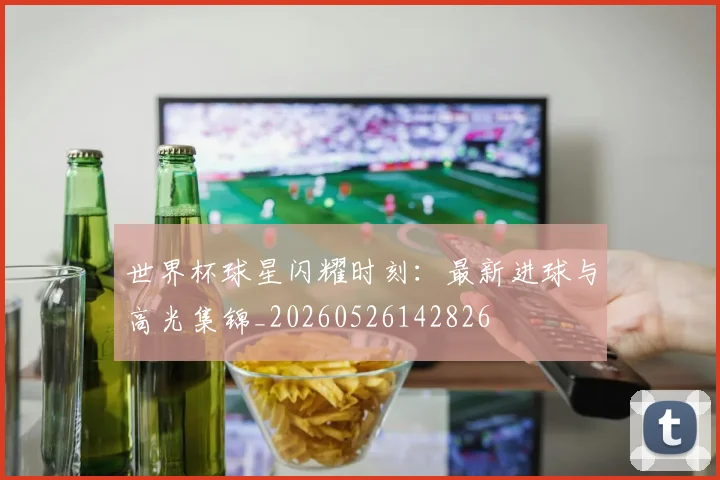 世界杯球星闪耀时刻：最新进球与高光集锦_20260526142826