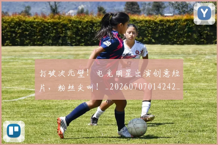 打破次元壁！电竞明星出演创意短片，粉丝尖叫！_20260707014242_20260723182223