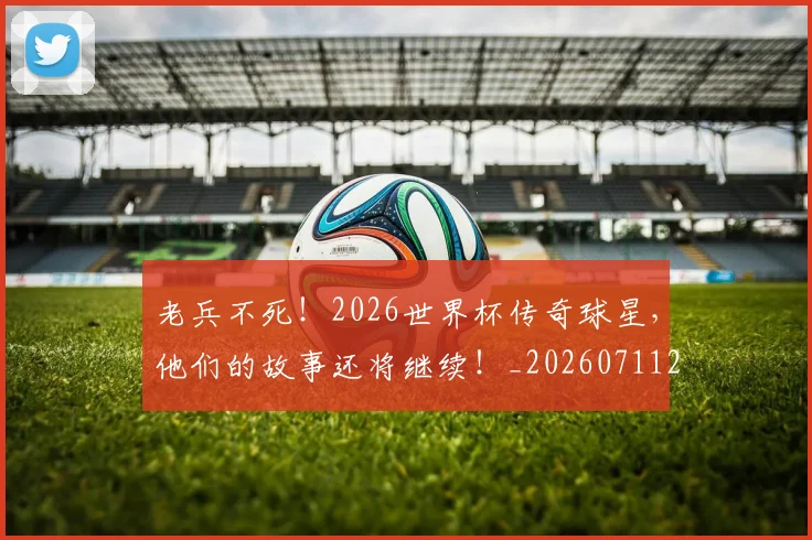 老兵不死!2026世界杯传奇球星,他们的故事还将继续!_20260711200918_20260803143704