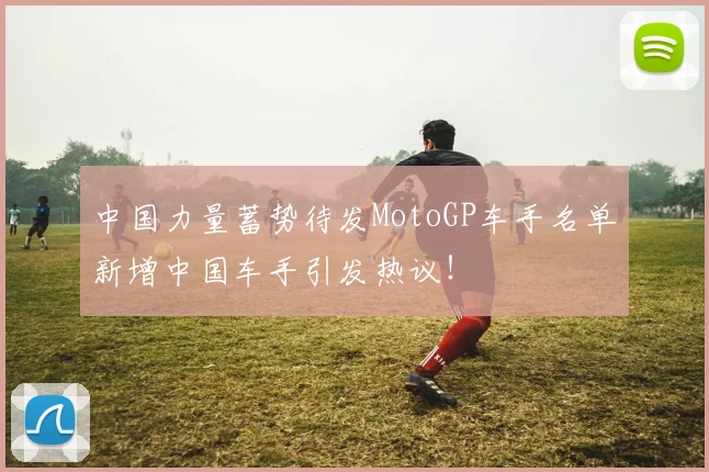 中国力量蓄势待发MotoGP车手名单新增中国车手引发热议！