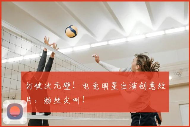 打破次元壁!电竞明星出演创意短片,粉丝尖叫!