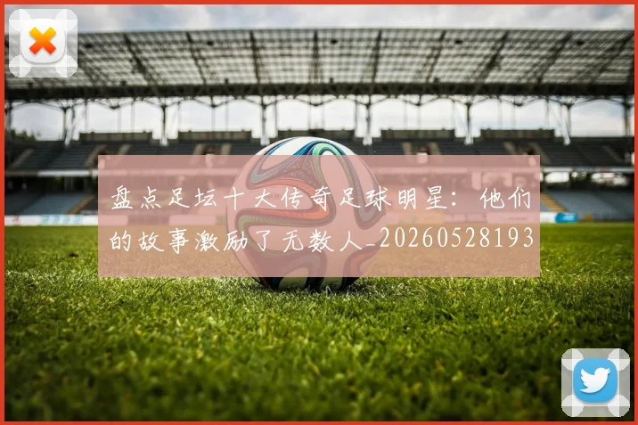 盘点足坛十大传奇足球明星：他们的故事激励了无数人_20260528193545
