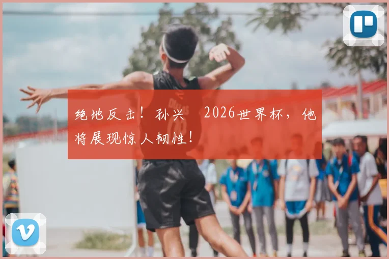绝地反击！孙兴慜2026世界杯，他将展现惊人韧性！