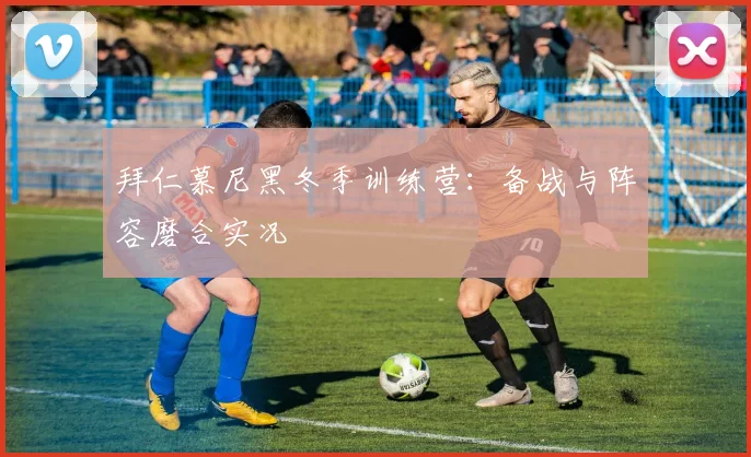 拜仁慕尼黑冬季训练营：备战与阵容磨合实况
