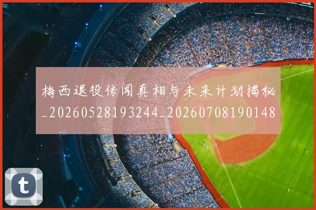 梅西退役传闻真相与未来计划揭秘_20260528193244_20260708190148_20260731182743