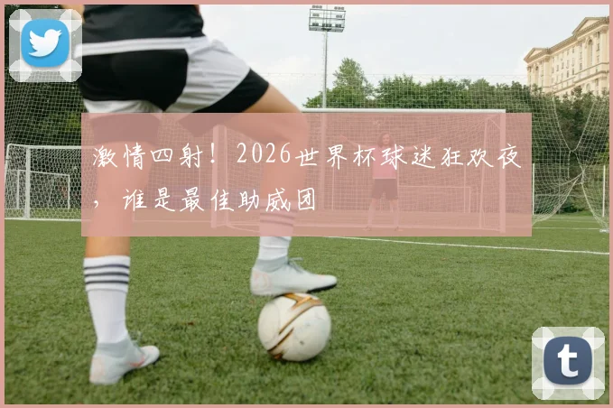 激情四射！2026世界杯球迷狂欢夜，谁是最佳助威团