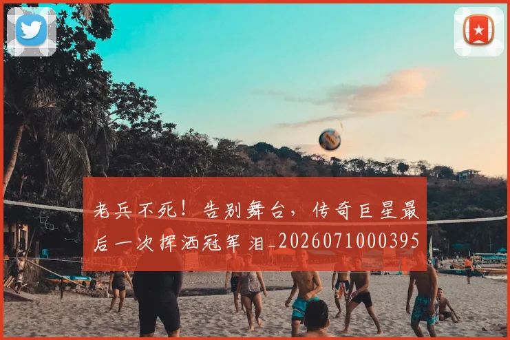 老兵不死!告别舞台,传奇巨星最后一次挥洒冠军泪_20260710003955