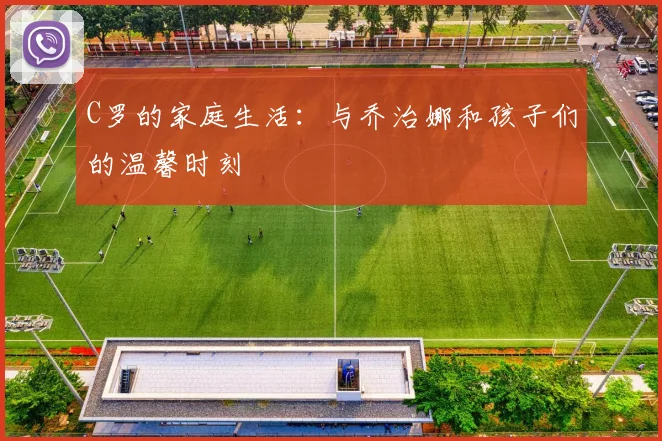 C罗的家庭生活：与乔治娜和孩子们的温馨时刻