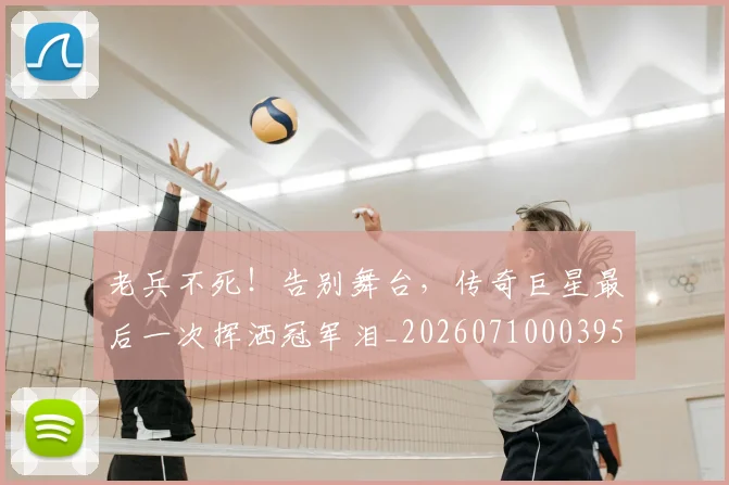 老兵不死！告别舞台，传奇巨星最后一次挥洒冠军泪_20260710003955