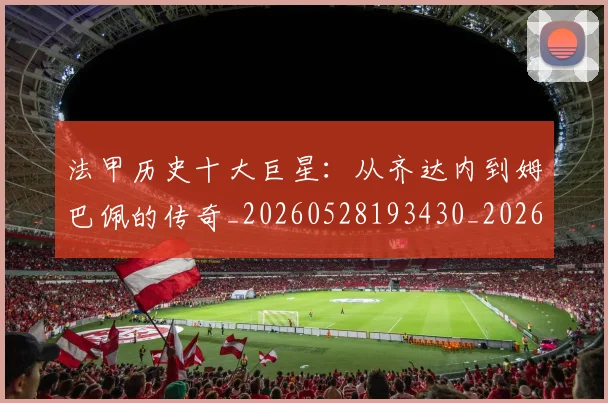 法甲历史十大巨星：从齐达内到姆巴佩的传奇_20260528193430_20260707153252