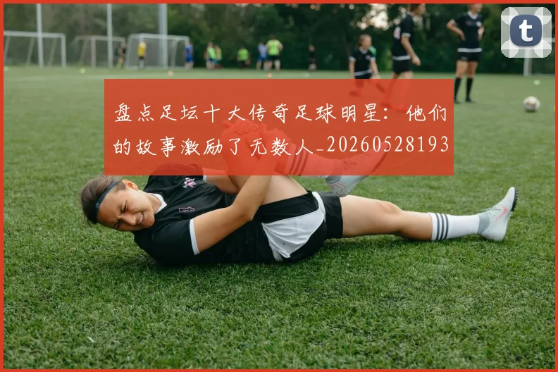 盘点足坛十大传奇足球明星：他们的故事激励了无数人_20260528193545